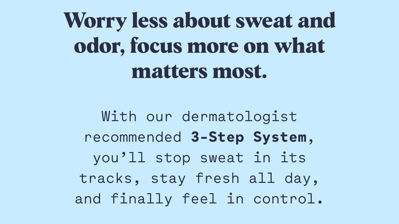 Worry less about sweat and odor, focus more on what matters most. With our dermatologist recommended 3-Step System, you’ll stop sweat in its tracks, stay fresh all day, and finally feel in control.