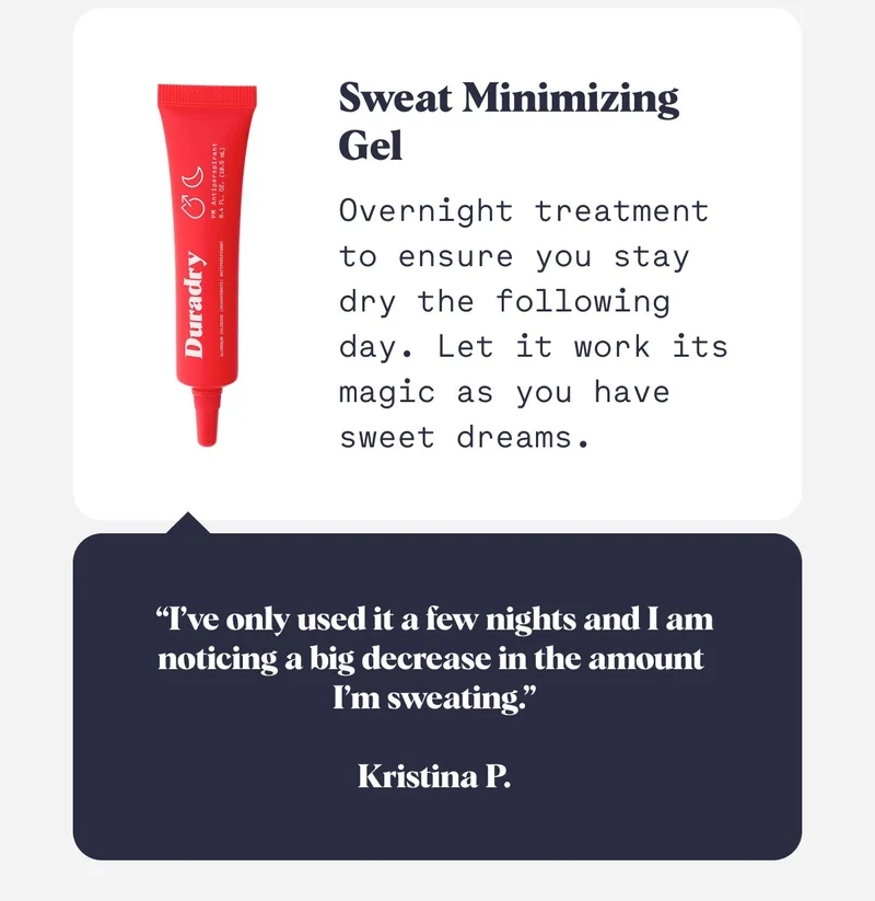 Sweat Minimizing  Gel  Overnight treatment to ensure you stay dry the following day. Let it work its magic as you have sweet dreams. “I’ve only used it a few nights and I am noticing a big decrease in the amount  I’m sweating.”  Kristina P.