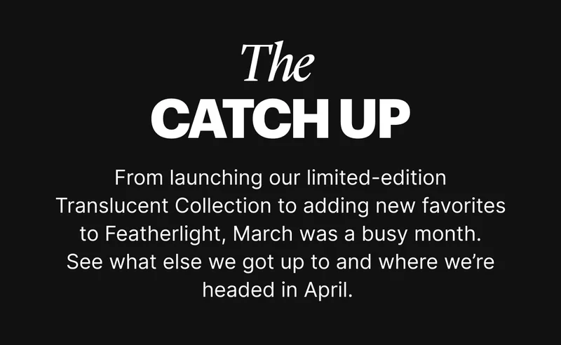 rom launching our limited-edition Translucent Collection to adding new favorites to Featherlight, March was a busy month. See what else we got up to and where we’re headed in April.