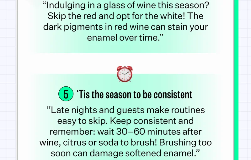 "Indulging in a glass of wine this season? Skip the red and opt for the white! The dark pigments in red wine can stain your enamel over time." | 5. 'Tis the season to be consistent - "Late nights and guests make routines easy to skip. Keep consistent and remember: wait 30-60 minutes after wine, citrus or soda to brush! Brushing too soon can damage softened enamel."