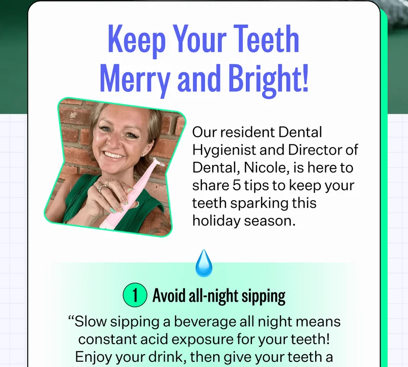 Keep Your Teeth Merry and Bright! | Our resident Dental Hygienist and Director of Dental, Nicole, is here to share 5 tips to keep your teeth sparkling this holiday season. | 1. Avoid all-night sipping - "Slow sipping a beverage all night means constant acid exposure for your teeth! Enjoy your drink, then give your teeth a