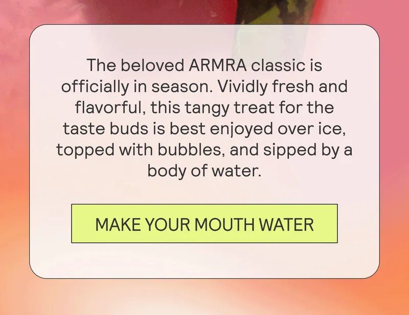 The beloved ARMRA classic is officially in season. Vividly fresh and flavorful, this tangy treat for the taste buds is best enjoyed over ice, topped with bubbles, and sipped by a body of water.