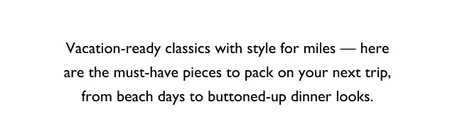 Vacation-ready classics with style for miles - here are the must-have pieces to pack on your next trip, from beach days to buttoned-up dinner looks.
