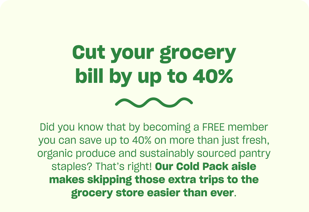 Cut your grocery bill by up to 40%. Our cold Pack aisle makes skipping those extra trips to the grocery store easier than ever.