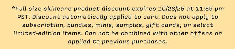 *Full size skincare product discount expires 10/26/25 at 11:59 pm PST. Discount automatically applied to cart. Does not apply to subscription, bundles, minis, samples, gift cards, or select limited-edition items. Can not be combined with other offers or applied to previous purchases.