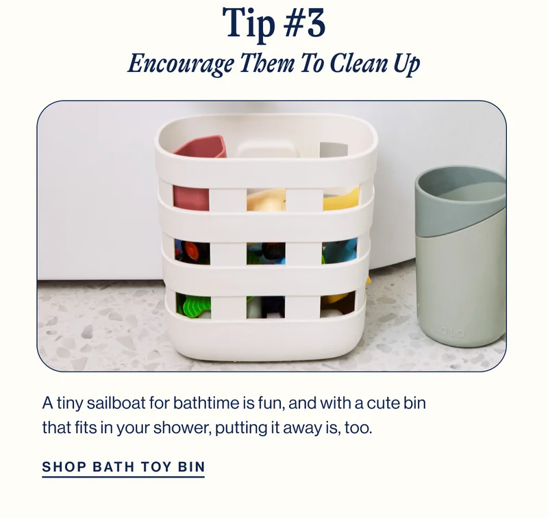 Tip #3. Encourage Them To Clean Up. Bath Toy Bin. A tiny sailboat for bathtime is fun, and with a cute bin&nbsp; that fits in your shower, putting it away is, too. Shop Now