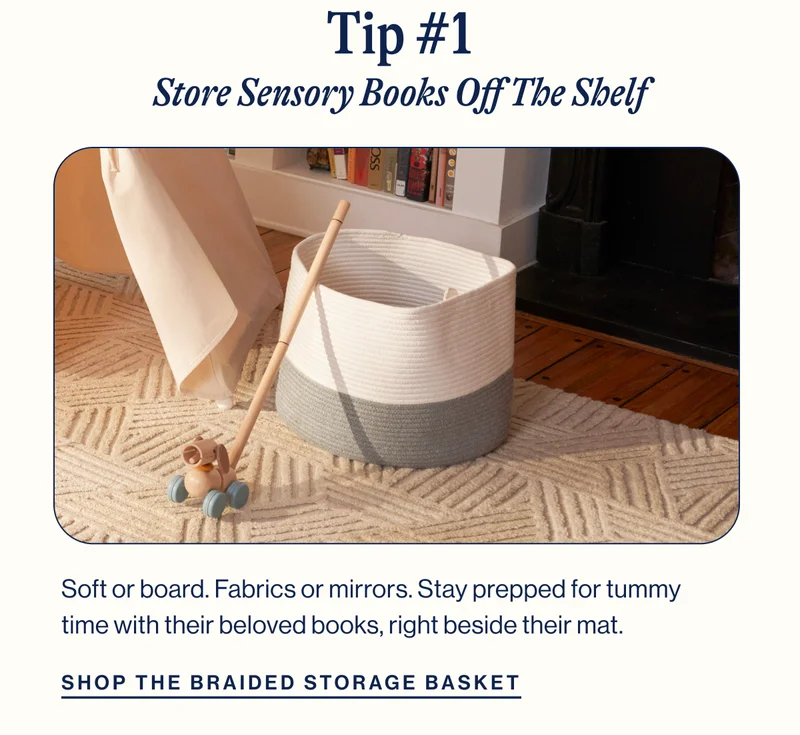 TIP #1. Store Sensory Books Off The Shelf- Braided Storage Basket. Soft or board. Fabrics or mirrors. Stay prepped for tummy time&nbsp;with their beloved books, right beside their mat. Shop Now