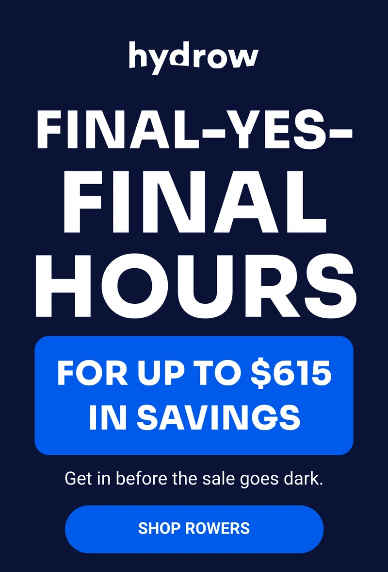 hydrow FINAL-YES-FINAL HOURS FOR UP TO $615 IN SAVINGS Get in before the sale goes dark. Shop rowers