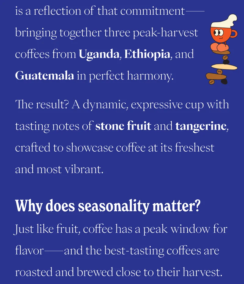 is a reflection of that commitment—bringing together three peak-harvest coffees from Uganda, Ethiopia, and Guatemala in perfect harmony. The result? A dynamic, expressive cup with tasting notes of stone fruit and tangerine, crafted to showcase coffee at its freshest and most vibrant.  Why does seasonality matter? Just like fruit, coffee has a peak window for flavor—and the best-tasting coffees are roasted and brewed close to their harvest. That’s why Equilibrium is only available for a short time each year.