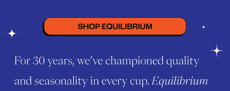 Shop EquilibriumFor 30 years, we’ve championed quality and seasonality in every cup. Equilibrium