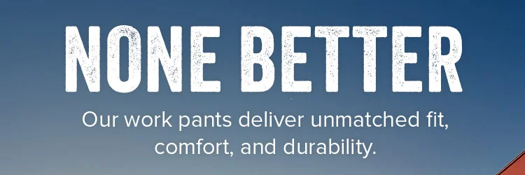 None better. Our work pants deliver unmatched fit, comfort, and durability.