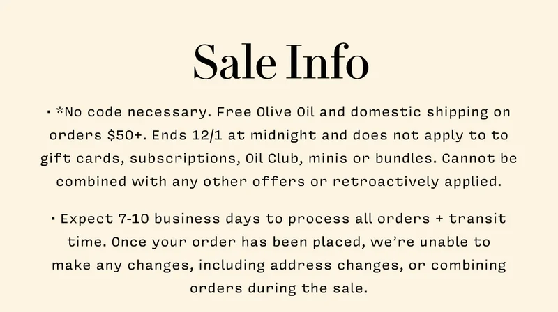 Sale Info     • *No code necessary. Free Olive Oil and domestic shipping on orders $50+. Ends 12/1 at midnight and does not apply to to gift cards, subscriptions, Oil Club, minis or bundles. Cannot be combined with any other offers or retroactively applied.   • Expect 7-10 business days to process all orders + transit time. Once your order has been placed, we’re unable to  make any changes, including address changes, or combining orders during the sale.