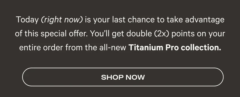 Today (right now) is your last chance to take advantage of this special offer. You’ll get double (2x) points on your entire order from the all-new Titanium Pro collection. - Shop Now