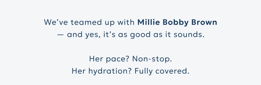 We’ve teamed up with Millie Bobby Brown — and yes, it’s as good as it sounds.  Her pace? Non-stop. Her hydration? Fully covered.