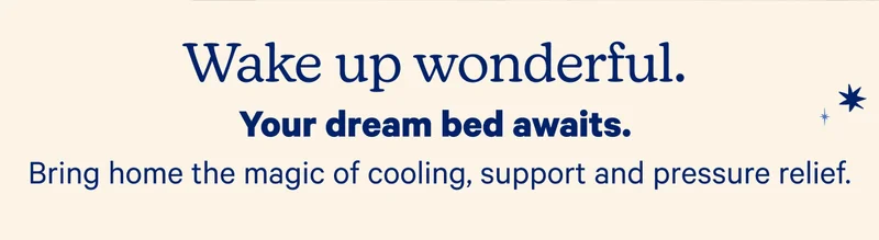 Wake up wonderful. Your dream bed awaits. Bring home the magic of cooling, support, and pressure relief.