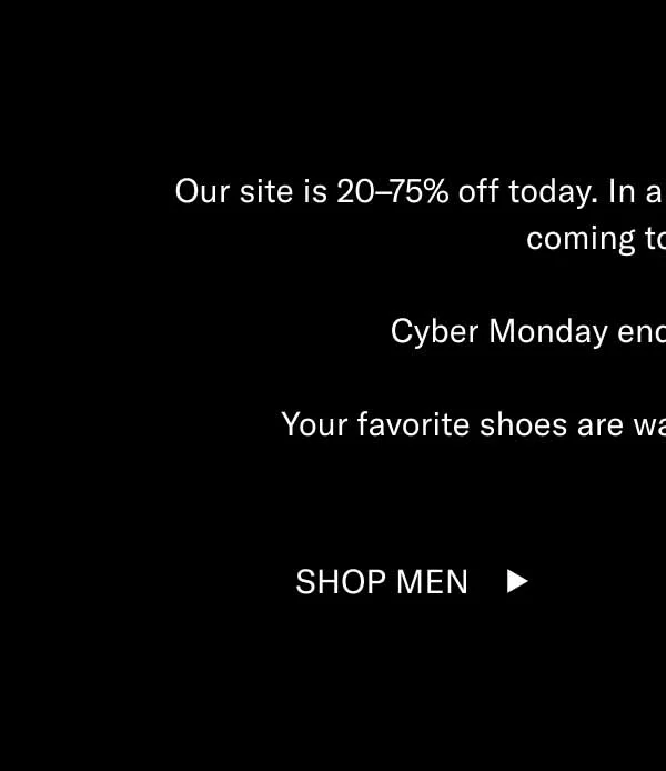 Our site is 20–75% off today. In a few hours, the sale of the year is coming to a close. Cyber Monday ends at midnight ET. Your favorite shoes are waiting, and they’re on sale. Shop Men Shop Women