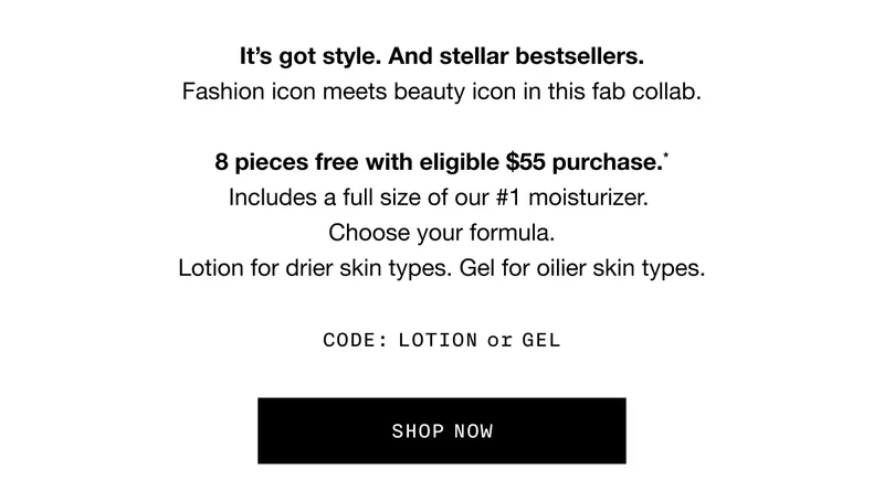 It’s got style. And stellar bestsellers. Fashion icon meets beauty icon in this fab collab. 8 pieces free with eligible $55 purchase.* Includes a full size of our #1 moisturizer. Choose your formula. Lotion for drier skin types. Gel for oilier skin types. CODE: LOTION or GEL | SHOP NOW