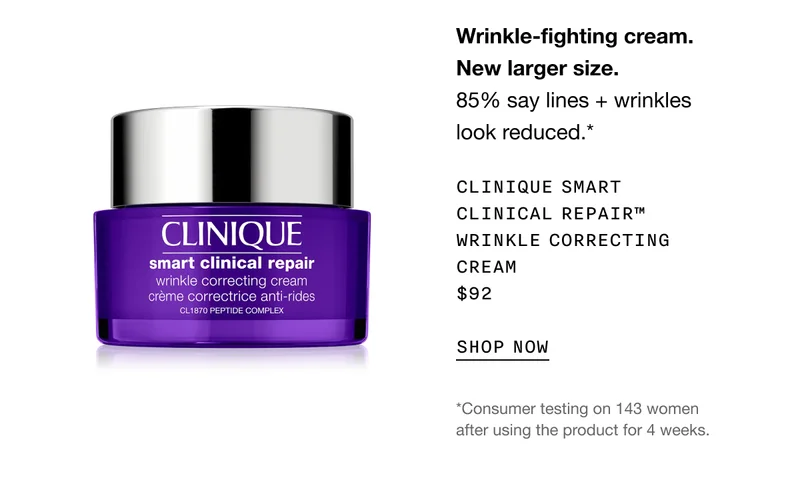 Wrinkle-fighting cream. New larger size. 85% say lines + wrinkles look reduced.* Clinique Smart Clinical Repair™ Wrinkle Correcting Cream $92 SHOP NOW | *Consumer testing on 143 women after using the product for 4 weeks.