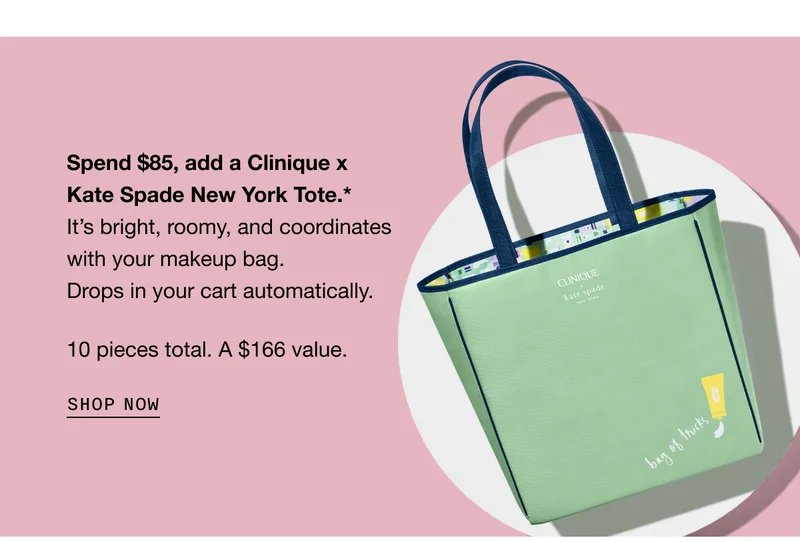 Spend $85, add a Clinique x Kate Spade New York Tote.* It’s bright, roomy, and coordinates with your makeup bag. Drops in your cart automatically. 10 pieces total. A $166 value. SHOP NOW