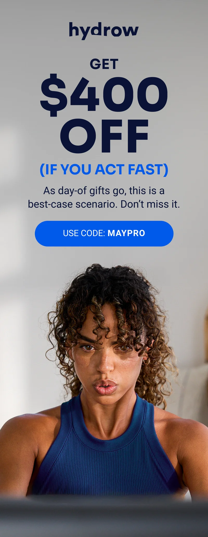 hydrow Get $400 off (IF YOU ACT FAST) As day-of gifts go, this is a best-case scenario. Don't miss it. USE CODE: MAYPRO