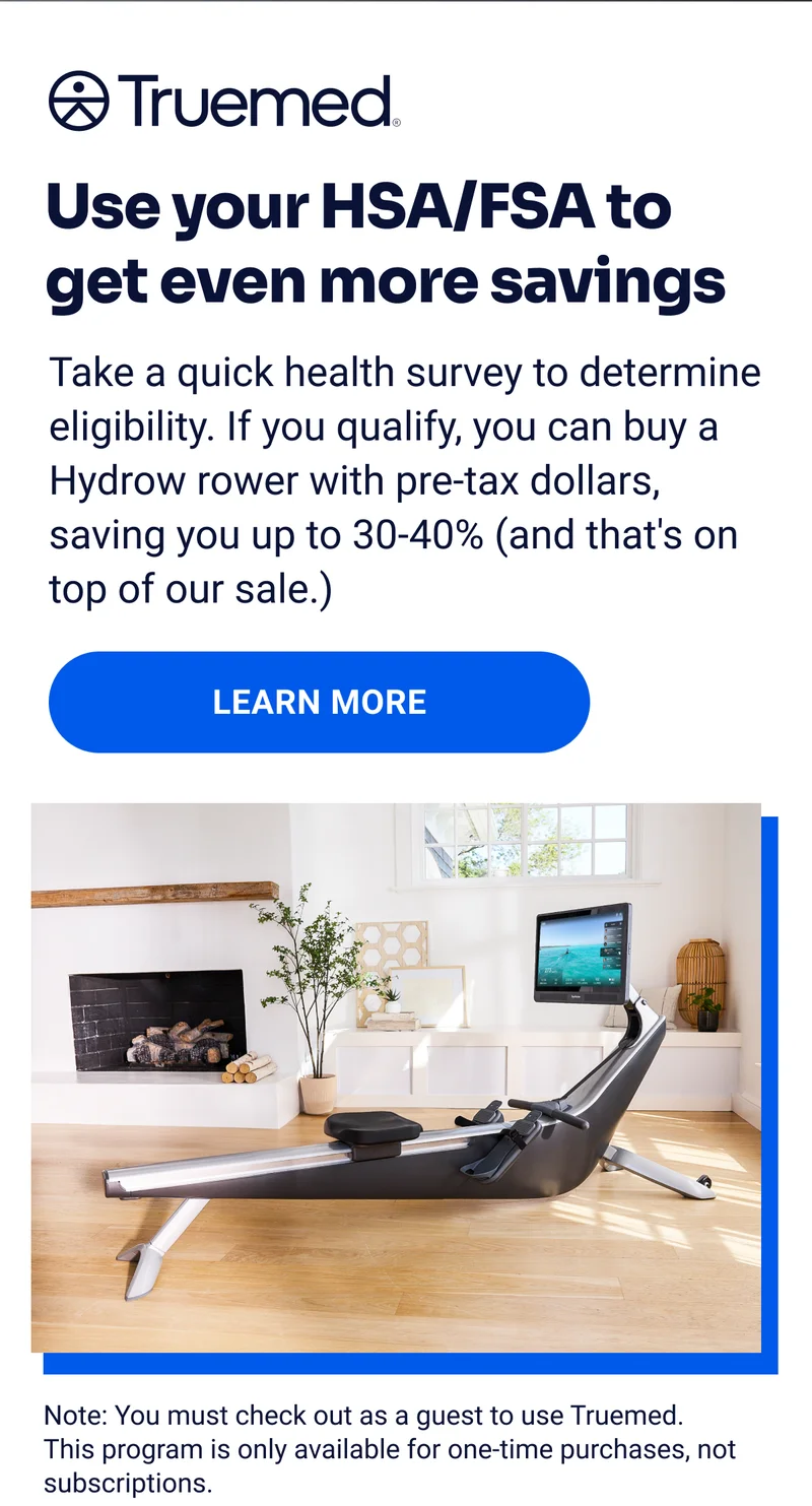 Truemed Use you HSA/FSA to get even more savings Take a quick health survey to determine eligibility. If you qualify, you can buy a Hydrow rower with pre-tax dollars, saving you up to 30-40% (and that's on top of our sale.) Learn more Note: You must check out as a guest to use Truemed. This program is only available for one-time purchases, not subscriptions.