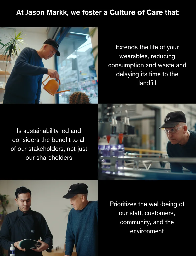At Jason Markk, we foster a Culture of Care that: Extends the life of your wearables, reducing consumption and waste and delaying its time to the landfill; Is sustainability-led and considers the benefit to all of our stakeholders, not just our shareholders; Prioritizes the well-being of our staff, customers, community, and the environment