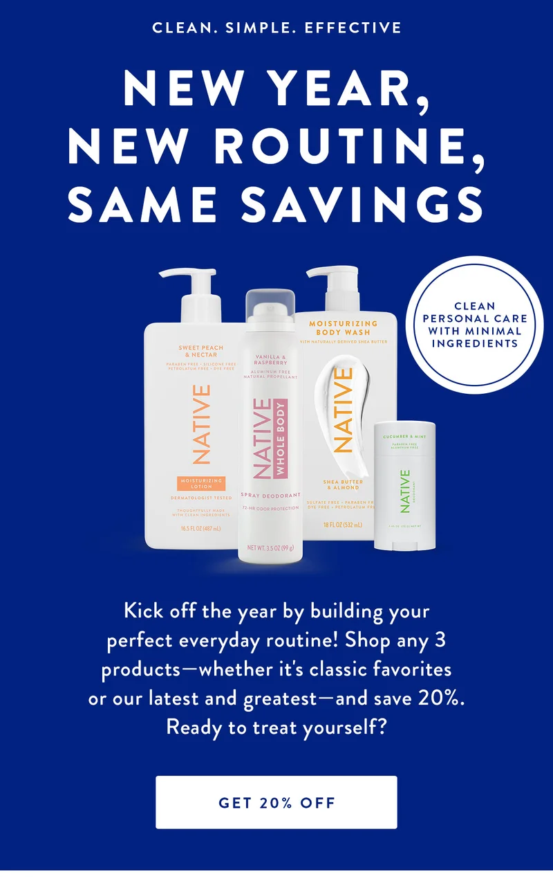 CLEAN. SIMPLE. EFFECTIVE | NEW YEAR, NEW ROUTINE, SAME SAVINGS | CLEAN PERSONAL CARE WITH MINIMAL INGREDIENTS | Kick off the year by building your perfect everyday routine! Shop any 3 products-whether it's classic favorites or our latest and greatest-and save 20%.Ready to treat yourself? | GET 20% OFF