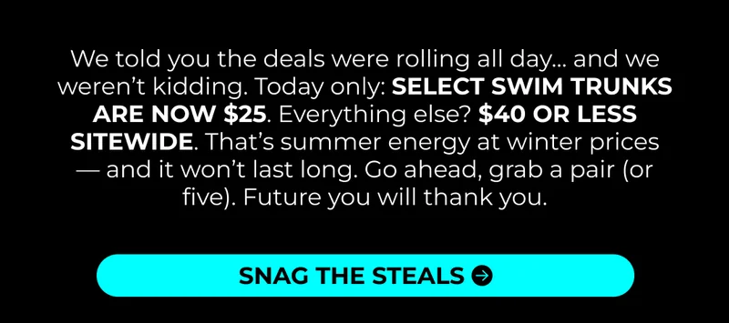 We told you the deals were rolling all day… and we weren’t kidding. Today only: SELECT SWIM TRUNKS ARE NOW $25. Everything else? $40 OR LESS SITEWIDE. That’s summer energy at winter prices — and it won’t last long. Go ahead, grab a pair (or five). Future you will thank you.