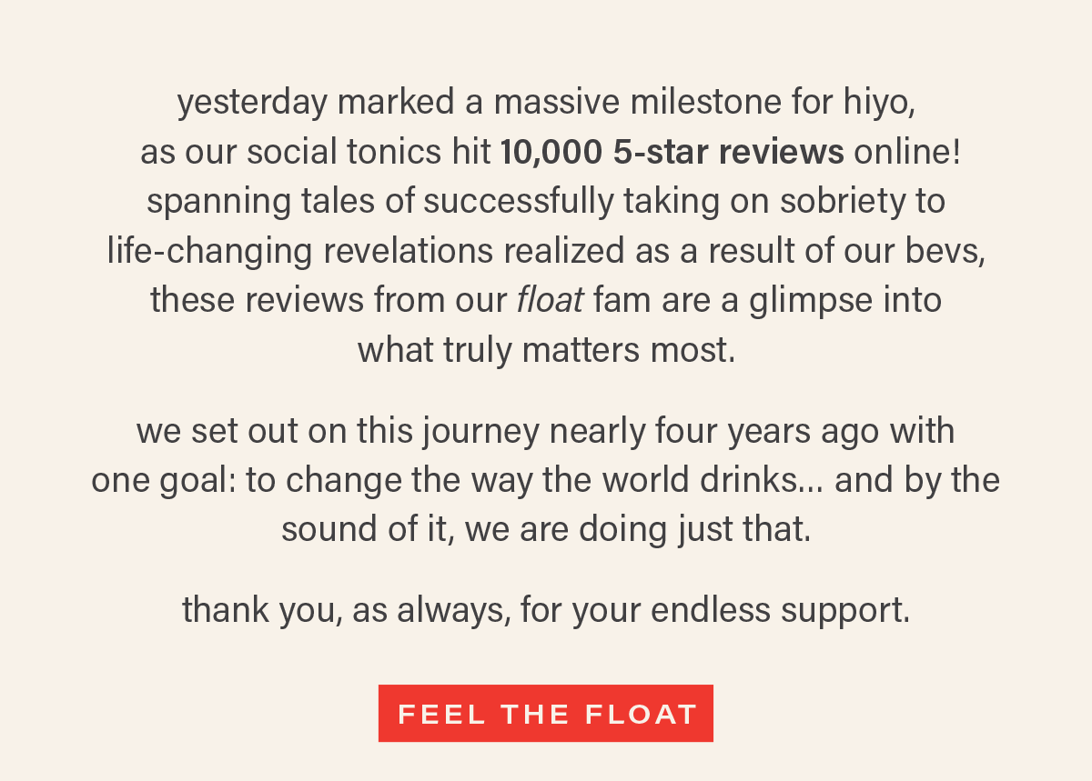 yesterday marked a massive milestone for hiyo,  as our social tonics hit 10,000 5-star reviews online! spanning tales of successfully taking on sobriety to  life-changing revelations realized as a result of our bevs,  these reviews from our float fam are a glimpse into  what truly matters most.   we set out on this journey nearly four years ago with  one goal: to change the way the world drinks… and by the sound of it, we are doing just that.   thank you, as always, for your endless support. [FEEL THE FLOAT] (link)
