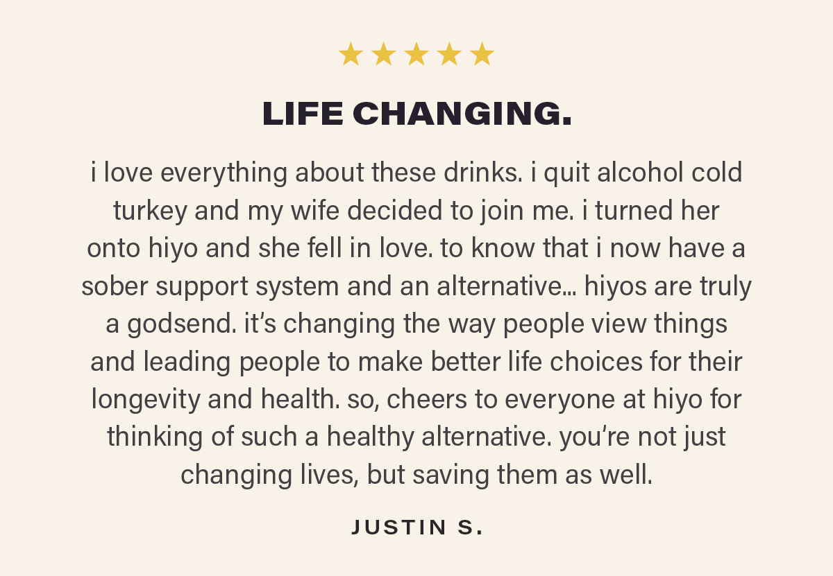 ⭐⭐⭐⭐⭐ "LIFE CHANGING. i love everything about these drinks. i quit alcohol cold turkey and my wife decided to join me. i turned her onto hiyo and she fell in love. to know that i now have a sober support system and an alternative... hiyos are truly a godsend. it’s changing the way people view things and leading people to make better life choices for their longevity and health. so, cheers to everyone at hiyo for thinking of such a healthy alternative. you’re not just changing lives, but saving them as well." - JUSTIN S.