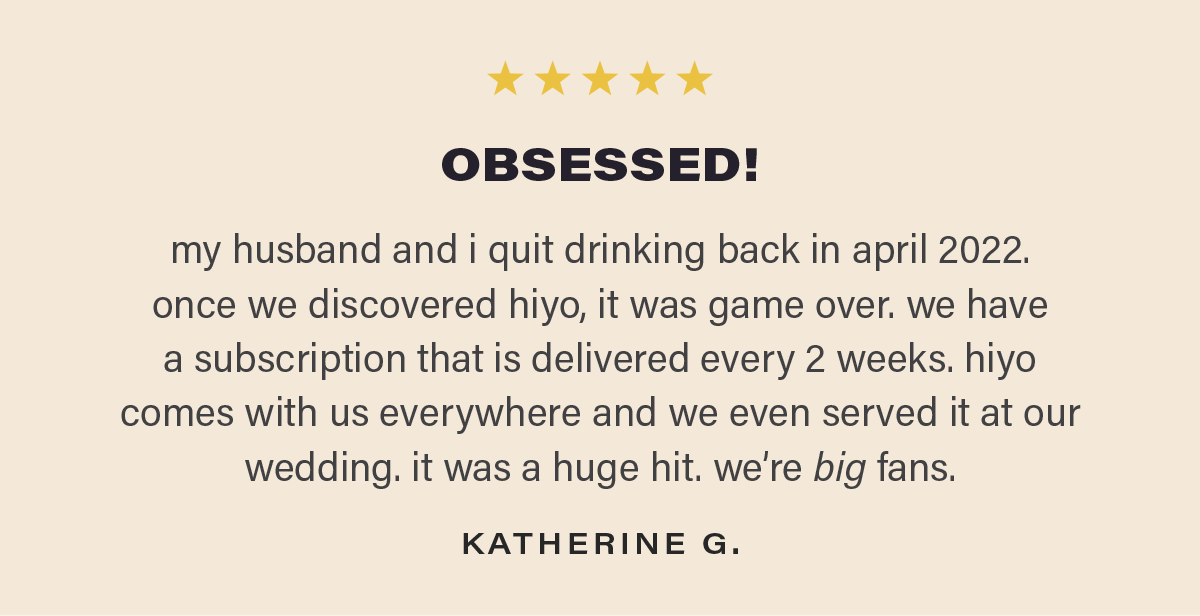 ⭐⭐⭐⭐⭐ "OBSESSED! my husband and i quit drinking back in april 2022. once we discovered hiyo, it was game over. we have a subscription that is delivered every 2 weeks. hiyo comes with us everywhere and we even served it at our wedding. it was a huge hit. we’re big fans." - KATHERINE G.