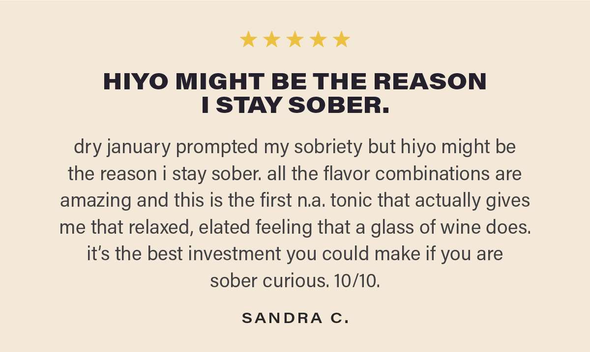 ⭐⭐⭐⭐⭐ "HIYO MIGHT BE THE REASON I STAY SOBER. dry january prompted my sobriety but hiyo might be the reason i stay sober. all the flavor combinations are amazing and this is the first n.a. tonic that actually gives me that relaxed, elated feeling that a glass of wine does.it’s the best investment you could make if you are  sober curious. 10/10." - SANDRA C.