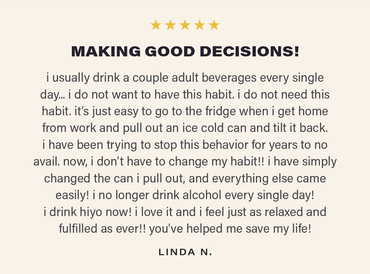 ⭐⭐⭐⭐⭐ "MAKING GOOD DECISIONS! i usually drink a couple adult beverages every single day... i do not want to have this habit. i do not need this habit. it’s just easy to go to the fridge when i get home from work and pull out an ice cold can and tilt it back. i have been trying to stop this behavior for years to no avail. now, i don’t have to change my habit!! i have simply changed the can i pull out, and everything else came easily! i no longer drink alcohol every single day!  i drink hiyo now! i love it and i feel just as relaxed and fulfilled as ever!! you’ve helped me save my life!" - LINDA N.