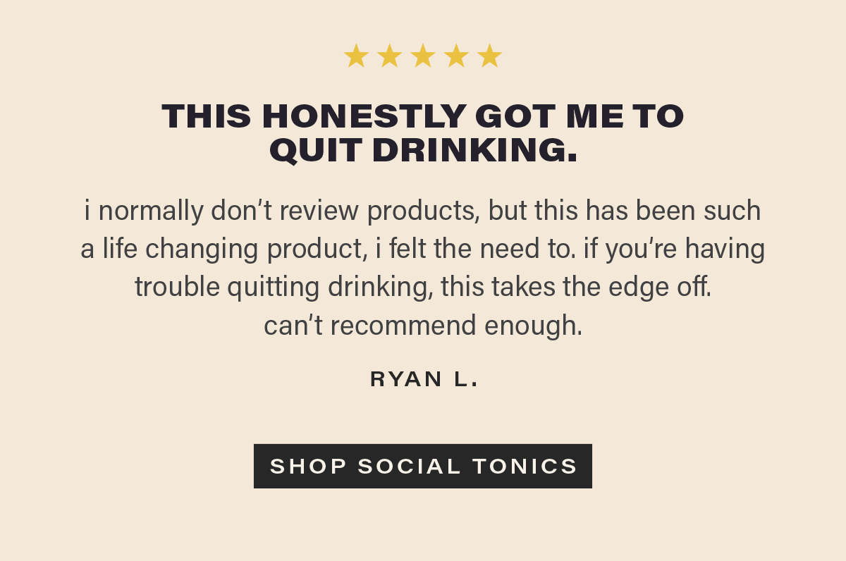 ⭐⭐⭐⭐⭐ "THIS HONESTLY GOT ME TO QUIT DRINKING. i normally don’t review products, but this has been such a life changing product, i felt the need to. if you’re having trouble quitting drinking, this takes the edge off.  can’t recommend enough." - RYAN L. [SHOP SOCIAL TONICS] (link)