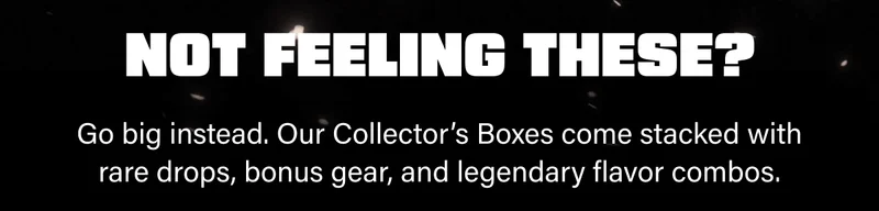 Go big instead. Our Collector’s Boxes come stacked with rare drops, bonus gear, and legendary flavor combos.