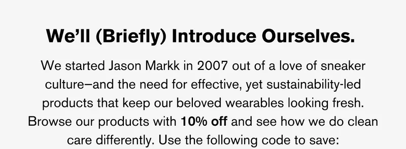 We’ll (Briefly) Introduce Ourselves. | We started Jason Markk in 2007 out of a love of sneaker culture—and the need for effective, yet sustainability-led products that keep our beloved wearables looking fresh. Browse our products with 10% off and see how we do clean care differently. Use the following code to save:
