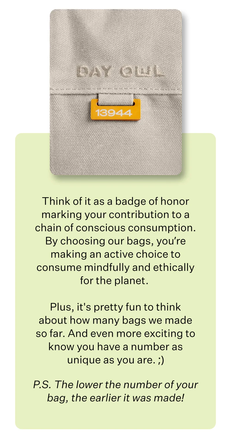 Think of it as a badge of honor marking your contribution to a chain of conscious consumption. By choosing our bags, you’re making an active choice to consume mindfully and ethically for the planet.   Plus, it's pretty fun to think about how many bags we made so far. And even more exciting to know you have a number as unique as you are. ;) P.S. The lower the number of your bag, the earlier it was made!