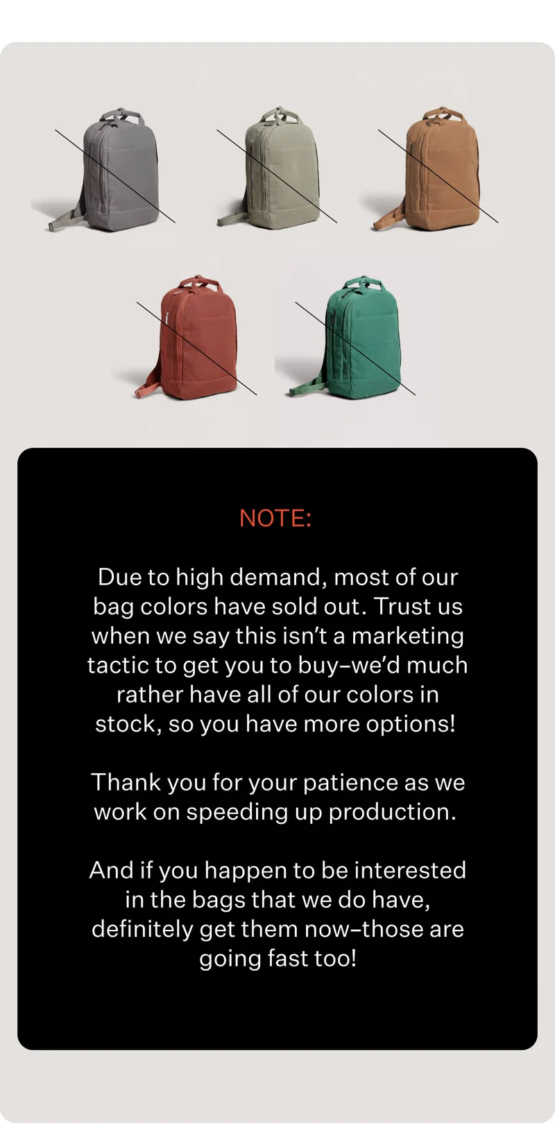 Due to high demand, most of our bag colors have sold out. Trust us when we say this isn’t a marketing tactic to get you to buy–we’d much rather have all of our colors in stock, so you have more options! Thank you for your patience as we work on speeding up production.   And if you happen to be interested in the bags that we do have, definitely get them now–those are going fast too!