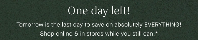 One day left! Tomorrow is the last day to save on absolutely EVERYTHING! Shop online & in stores while you still can.*