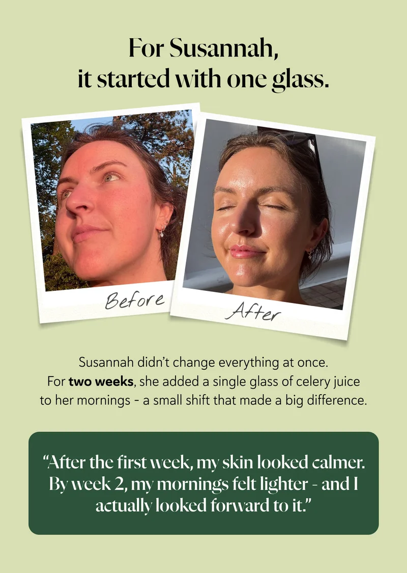 For Susannah, it started with one glass.Susannah didn’t change everything at once. For two weeks, she added a single glass of celery juice to her mornings – a small shift that made a big difference. “After the first week, my skin looked calmer. By week two, my mornings felt lighter - and I actually looked forward to it.”