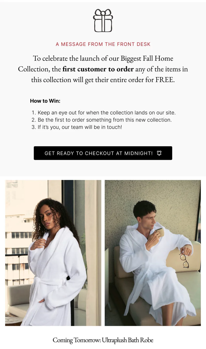 A MESSAGE FROM THE FRONT DESK To celebrate the launch of our Biggest Fall Home Collection, the first customer to order any of the items in this collection will get their entire order for FREE. How to Win: 1. Keep an eye out for when the collection lands on our site. 2. Be the first to order something from this new collection. 3. If it's you, our team will be in touch! GET READY TO CHECKOUT AT MIDNIGHT!