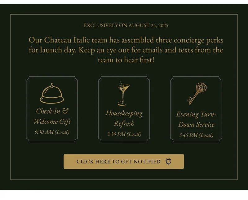 EXCLUSIVELY ON AUGUST 24, 2025 Our Chateau Italic team has assembled three concierge perks for launch day. Keep an eye out for emails and texts from the team to hear first! Check-In& Welcome Gift 9:30 AM (Local) Housekeeping Refresh 3:30 PM (Local) Evening Turn- Down Service 5:45 PM (Local) CLICK HERE TO GET NOTIFIED