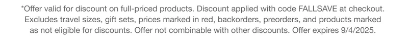 *Offer valid for discount on full-priced products. Discount applied with code FALLSAVE at checkout.  Excludes travel sizes, gift sets, prices marked in red, backorders, preorders, and products marked  as not eligible for discounts. Offer not combinable with other discounts. Offer expires 9/4/2025.