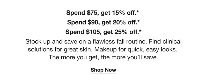 Spend $75, get 15% off.*  | Spend $90, get 20% off.* | Spend $105, get 25% off.* | Stock up and save on a flawless fall routine. Find clinical solutions for great skin. Makeup for quick, easy looks. The more you get, the more you’ll save. | Shop Now