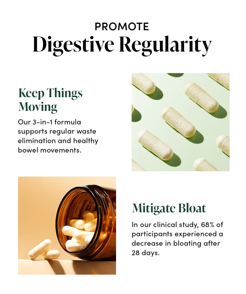 Promote Digestive Regularity Keep Things Moving    Our 3-in-1 formula supports regular waste elimination and healthy bowel movements.      Mitigate Bloat    In our clinical study, 68% of participants experienced a decrease in bloating after 28 days.