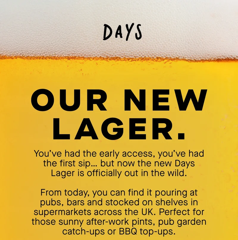 Our New Lager. You’ve had the early access, you’ve had the first sip… but now the new Days Lager is officially out in the wild.  From today, you can find it pouring at pubs, bars and stocked on shelves in supermarkets across the UK. Perfect for those sunny after-work pints, pub garden catch-ups or BBQ top-ups.