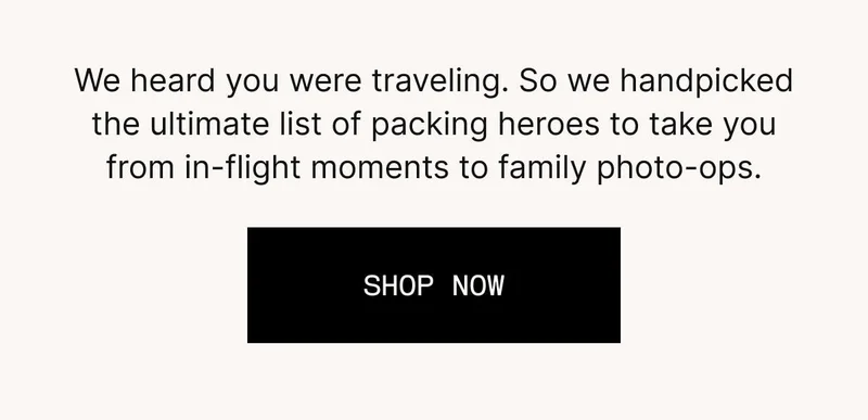We heard you were traveling. So we handpicked the ultimate list of packing heroes to take you from in-flight moments to family photo-ops. SHOP NOW