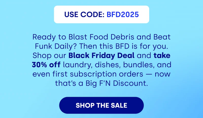 USE CODE: BDF2025 Ready to Blast Food Debris and Beat Funk Daily? Then this BFD is for you. Shop our Black Friday Deal and take 30% off laundry, dishes, bundles, and even first subscription orders — now that’s a Big F’N Discount. [SHOP THE SALE]