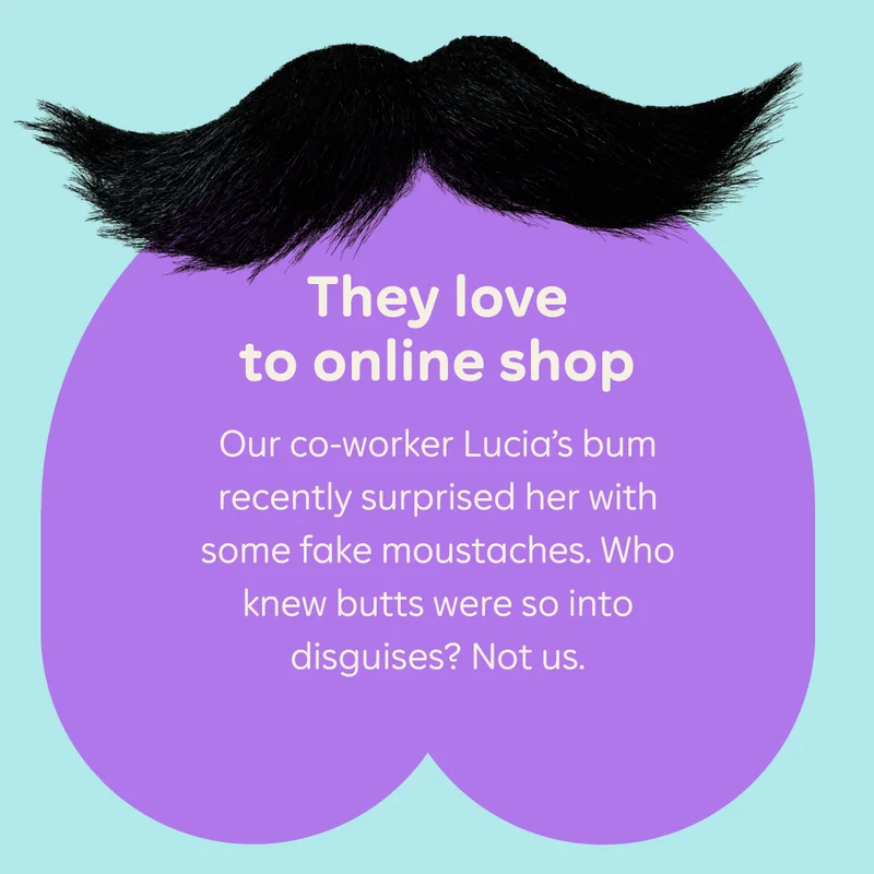 They love to online shop   Our co-worker Lucia’s bum recently surprised her with some fake moustaches. Who knew butts were so into disguises? Not us.