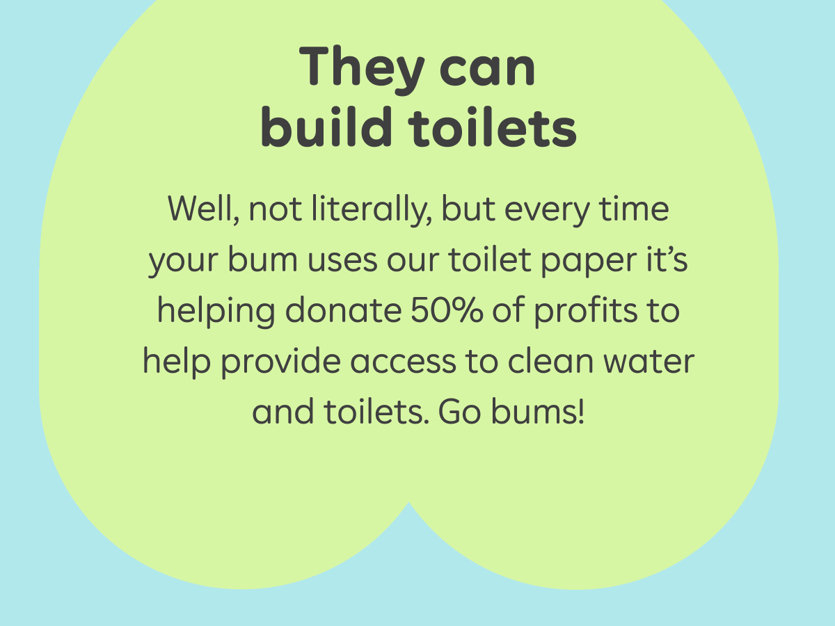 They can build toilets  Well, not literally, but every time your bum uses our toilet paper it’s helping donate 50% of profits to help provide access to clean water and toilets. Go bums!
